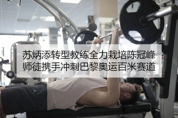苏炳添转型教练全力栽培陈冠峰 师徒携手冲刺巴黎奥运百米赛道