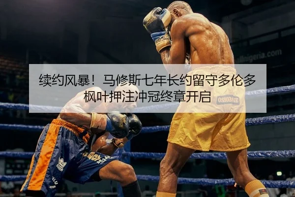 续约风暴！马修斯七年长约留守多伦多 枫叶押注冲冠终章开启
